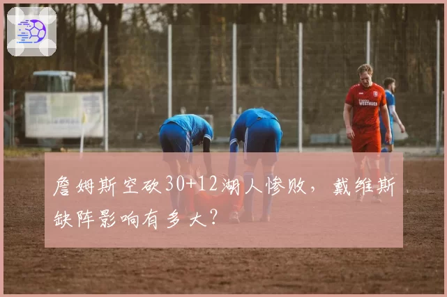 詹姆斯空砍30+12湖人惨败，戴维斯缺阵影响有多大？