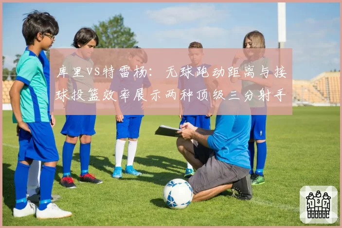 库里vs特雷杨：无球跑动距离与接球投篮效率展示两种顶级三分射手模式