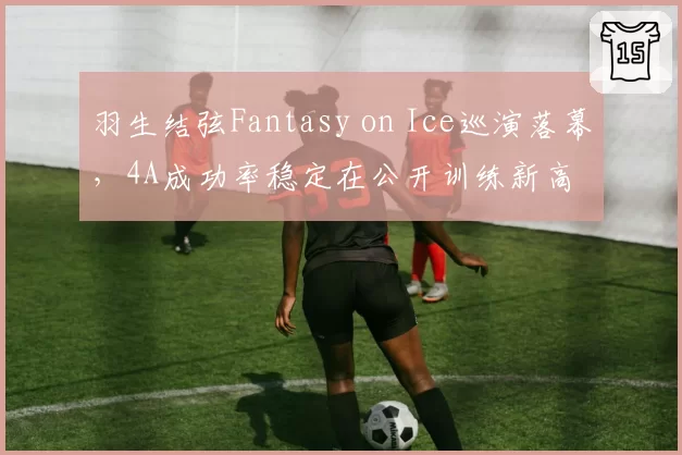 羽生结弦Fantasy on Ice巡演落幕，4A成功率稳定在公开训练新高