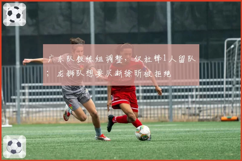 广东队教练组调整，仅杜锋1人留队；龙狮队想要买断徐昕被拒绝