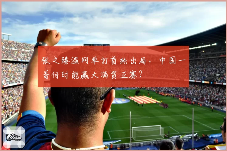 张之臻温网单打首轮出局，中国一哥何时能赢大满贯正赛？