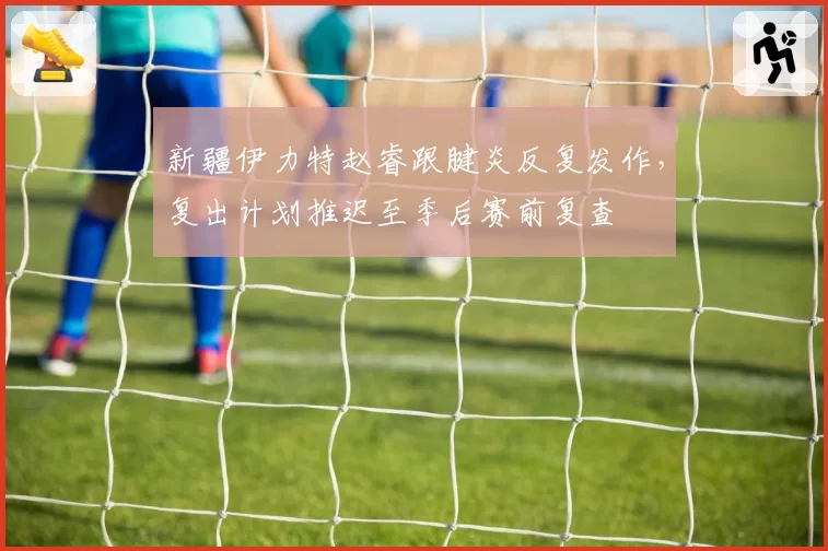 新疆伊力特赵睿跟腱炎反复发作，复出计划推迟至季后赛前复查