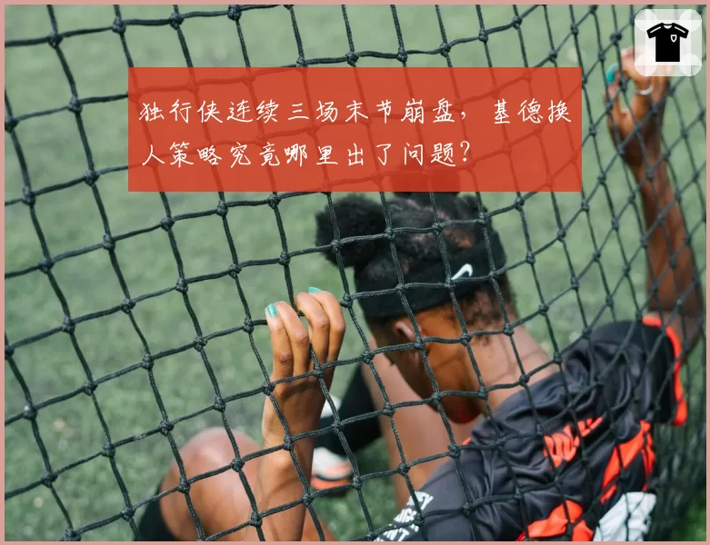 独行侠连续三场末节崩盘，基德换人策略究竟哪里出了问题？